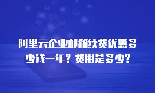 阿里云企业邮箱续费优惠多少钱一年？费用是多少？
