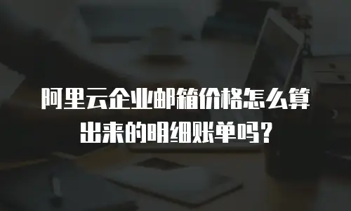 阿里云企业邮箱价格怎么算出来的明细账单吗?