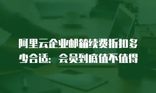 阿里云企业邮箱续费折扣多少合适：会员到底值不值得