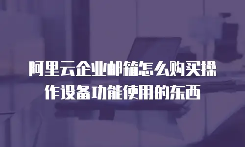 阿里云企业邮箱怎么购买操作设备功能使用的东西