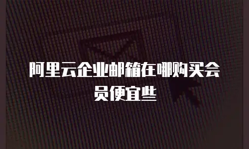 阿里云企业邮箱在哪购买会员便宜些