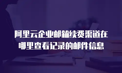 阿里云企业邮箱续费渠道在哪里查看记录的邮件信息