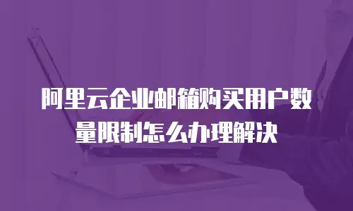 阿里云企业邮箱购买用户数量限制怎么办理解决
