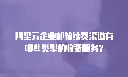 阿里云企业邮箱续费渠道有哪些类型的收费服务？