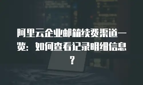 阿里云企业邮箱续费渠道一览：如何查看记录明细信息？
