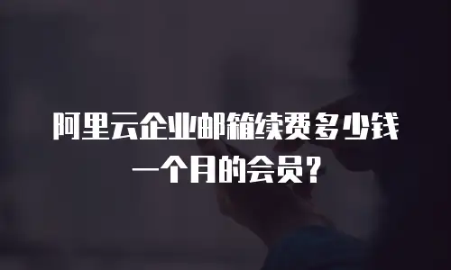 阿里云企业邮箱续费多少钱一个月的会员？