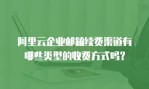 阿里云企业邮箱续费渠道有哪些类型的收费方式吗？