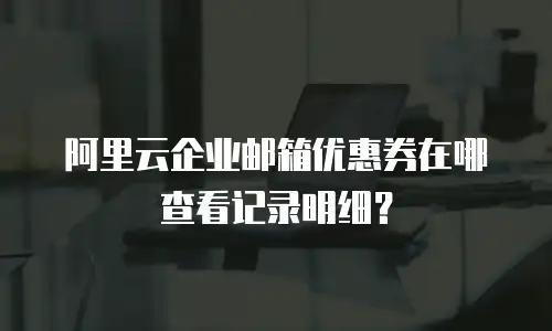 阿里云企业邮箱优惠券在哪查看记录明细？
