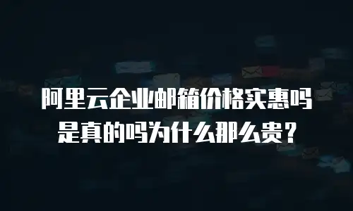 阿里云企业邮箱价格实惠吗是真的吗为什么那么贵？