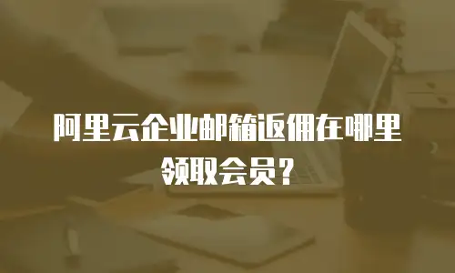 阿里云企业邮箱返佣在哪里领取会员？