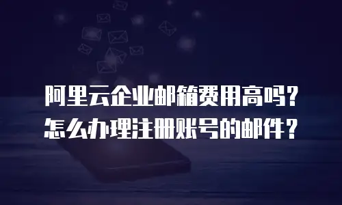阿里云企业邮箱费用高吗？怎么办理注册账号的邮件？