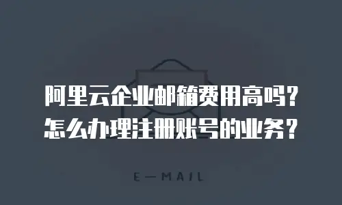 阿里云企业邮箱费用高吗？怎么办理注册账号的业务？