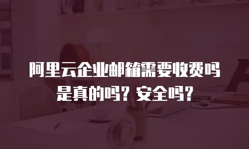 阿里云企业邮箱需要收费吗是真的吗？安全吗？