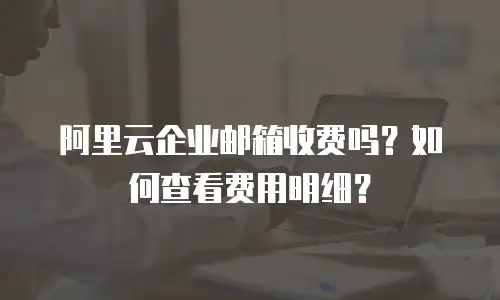 阿里云企业邮箱收费吗？如何查看费用明细？