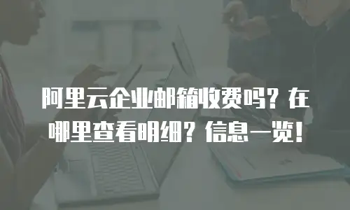 阿里云企业邮箱收费吗？在哪里查看明细？信息一览！
