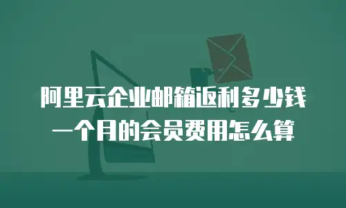 阿里云企业邮箱返利多少钱一个月的会员费用怎么算