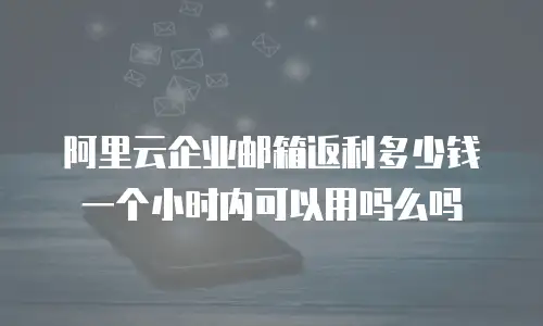 阿里云企业邮箱返利多少钱一个小时内可以用吗么吗