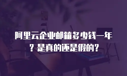 阿里云企业邮箱多少钱一年？是真的还是假的？