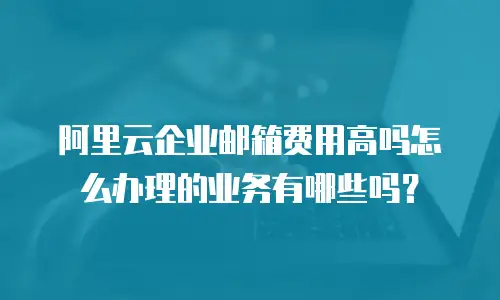 阿里云企业邮箱费用高吗怎么办理的业务有哪些吗？