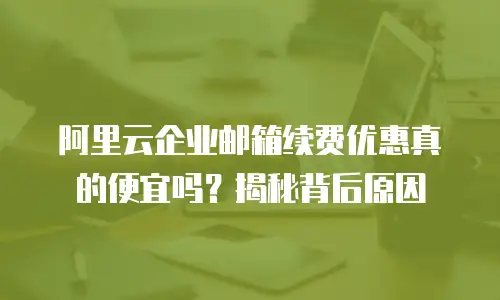 阿里云企业邮箱续费优惠真的便宜吗？揭秘背后原因