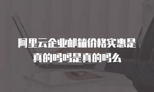 阿里云企业邮箱价格实惠是真的吗吗是真的吗么