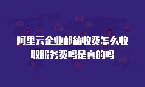 阿里云企业邮箱收费怎么收取服务费吗是真的吗