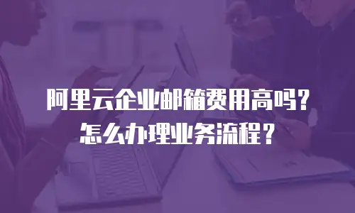 阿里云企业邮箱费用高吗?怎么办理业务流程?