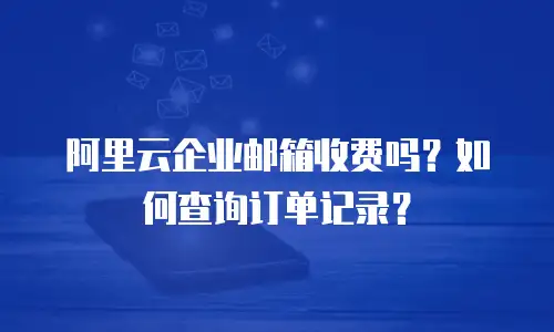 阿里云企业邮箱收费吗？如何查询订单记录？