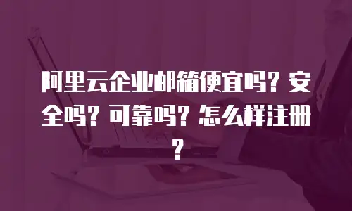 阿里云企业邮箱便宜吗?安全吗?可靠吗?怎么样注册?