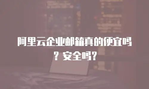 阿里云企业邮箱真的便宜吗？安全吗？