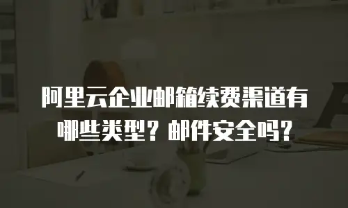 阿里云企业邮箱续费渠道有哪些类型？邮件安全吗？