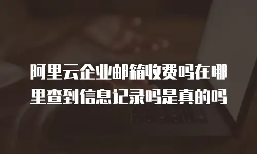 阿里云企业邮箱收费吗在哪里查到信息记录吗是真的吗
