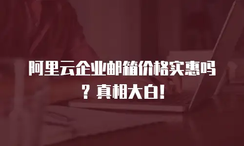 阿里云企业邮箱价格实惠吗？真相大白！