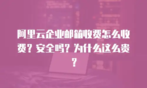 阿里云企业邮箱收费怎么收费？安全吗？为什么这么贵？