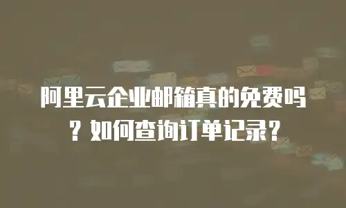 阿里云企业邮箱真的免费吗？如何查询订单记录？