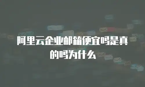 阿里云企业邮箱便宜吗是真的吗为什么