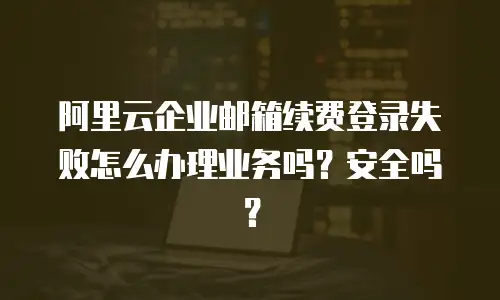 阿里云企业邮箱续费登录失败怎么办理业务吗？安全吗？