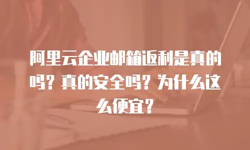 阿里云企业邮箱返利是真的吗？真的安全吗？为什么这么便宜？