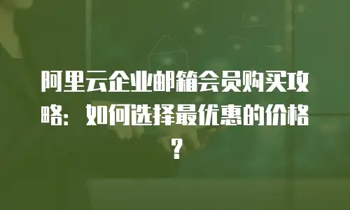 阿里云企业邮箱会员购买攻略：如何选择最优惠的价格？