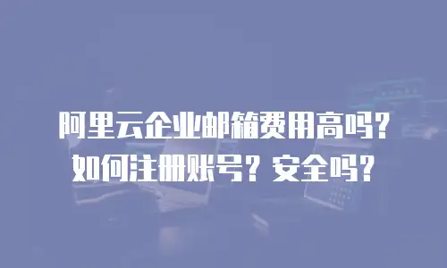 阿里云企业邮箱费用高吗？如何注册账号？安全吗？