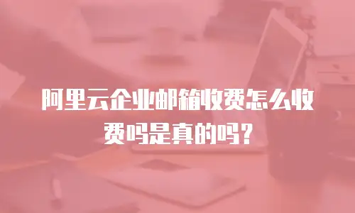 阿里云企业邮箱收费怎么收费吗是真的吗？
