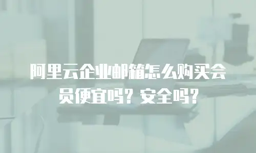 阿里云企业邮箱怎么购买会员便宜吗?安全吗?