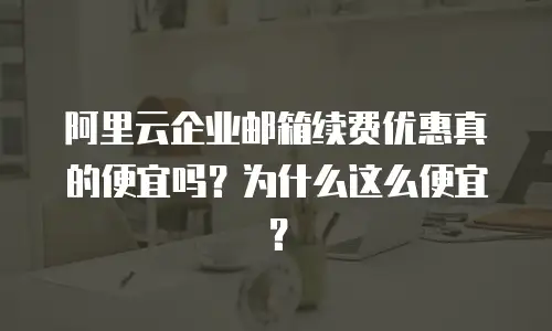 阿里云企业邮箱续费优惠真的便宜吗？为什么这么便宜？