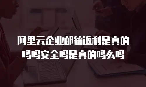 阿里云企业邮箱返利是真的吗吗安全吗是真的吗么吗