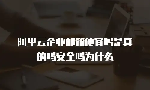 阿里云企业邮箱便宜吗是真的吗安全吗为什么