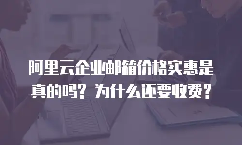 阿里云企业邮箱价格实惠是真的吗? 为什么还要收费?