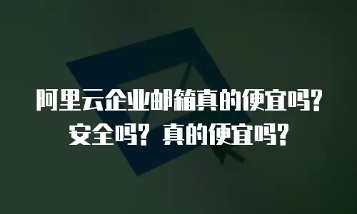 阿里云企业邮箱真的便宜吗? 安全吗? 真的便宜吗?