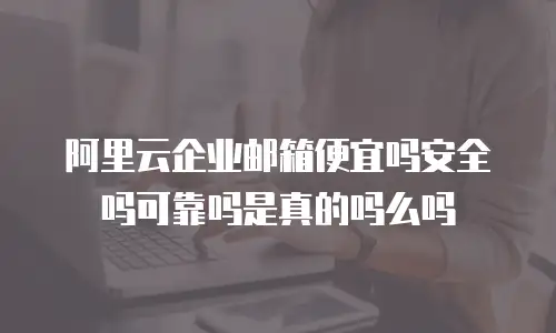 阿里云企业邮箱便宜吗安全吗可靠吗是真的吗么吗