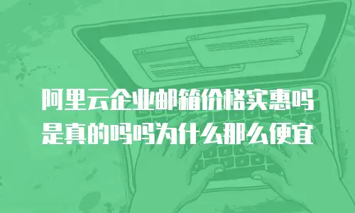 阿里云企业邮箱价格实惠吗是真的吗吗为什么那么便宜