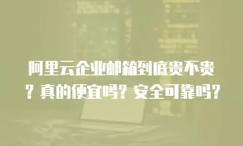 阿里云企业邮箱到底贵不贵?真的便宜吗?安全可靠吗?